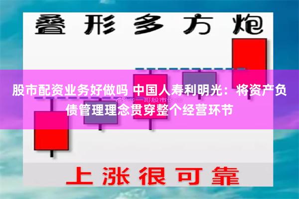 股市配资业务好做吗 中国人寿利明光：将资产负债管理理念贯穿整个经营环节