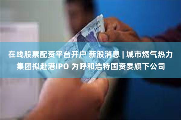 在线股票配资平台开户 新股消息 | 城市燃气热力集团拟赴港IPO 为呼和浩特国资委旗下公司