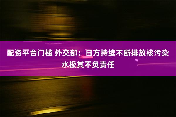 配资平台门槛 外交部：日方持续不断排放核污染水极其不负责任