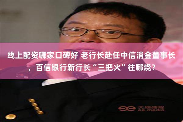 线上配资哪家口碑好 老行长赴任中信消金董事长，百信银行新行长“三把火”往哪烧？