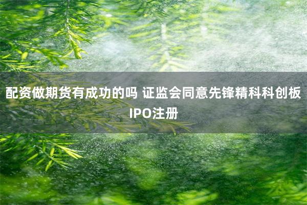 配资做期货有成功的吗 证监会同意先锋精科科创板IPO注册