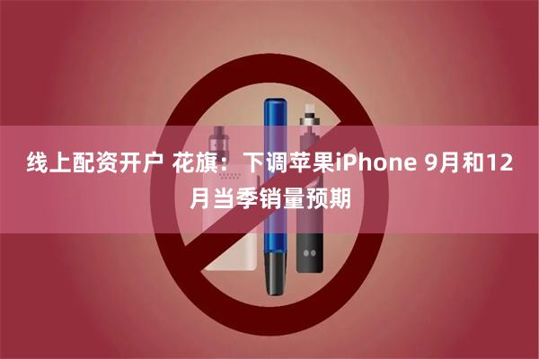 线上配资开户 花旗：下调苹果iPhone 9月和12月当季销量预期