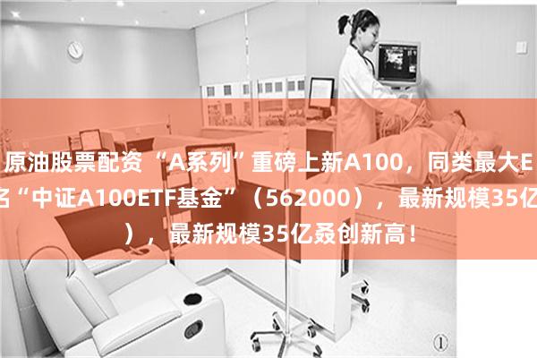 原油股票配资 “A系列”重磅上新A100，同类最大ETF同步更名“中证A100ETF基金”（562000），最新规模35亿叒创新高！