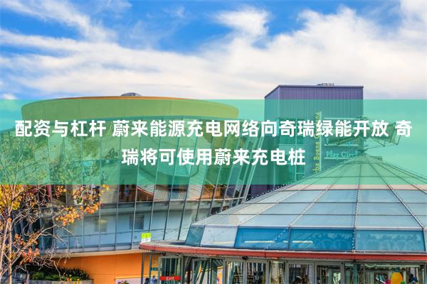 配资与杠杆 蔚来能源充电网络向奇瑞绿能开放 奇瑞将可使用蔚来充电桩