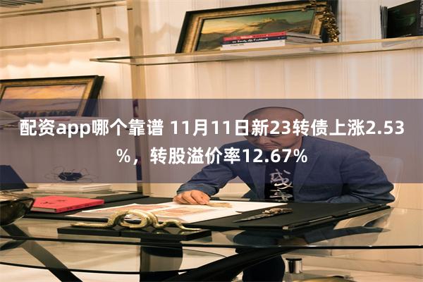 配资app哪个靠谱 11月11日新23转债上涨2.53%，转股溢价率12.67%