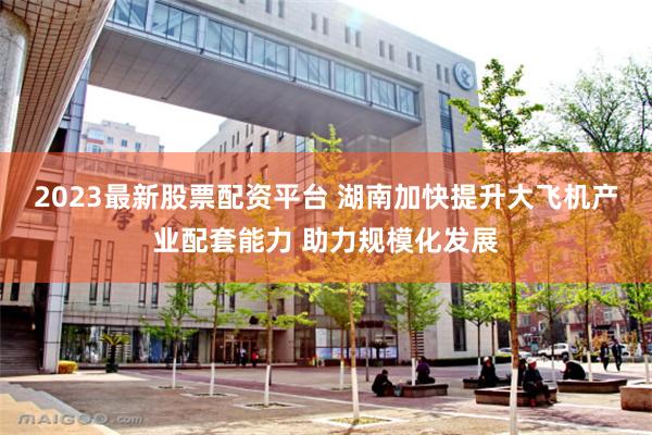 2023最新股票配资平台 湖南加快提升大飞机产业配套能力 助力规模化发展