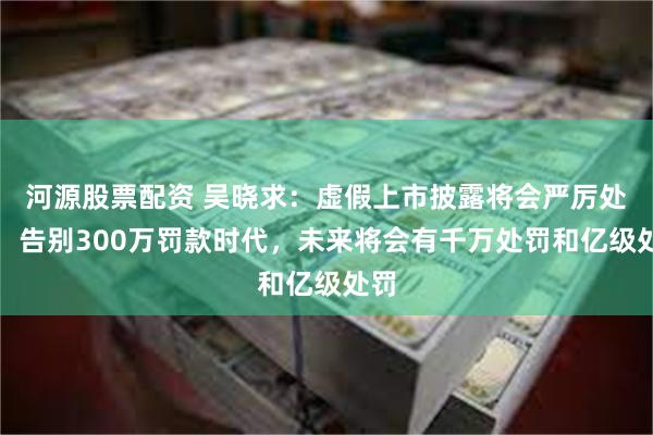 河源股票配资 吴晓求：虚假上市披露将会严厉处罚，告别300万罚款时代，未来将会有千万处罚和亿级处罚