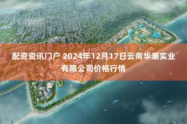 配资资讯门户 2024年12月17日云南华潮实业有限公司价格行情