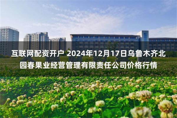 互联网配资开户 2024年12月17日乌鲁木齐北园春果业经营管理有限责任公司价格行情