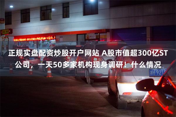 正规实盘配资炒股开户网站 A股市值超300亿ST公司，一天50多家机构现身调研！什么情况