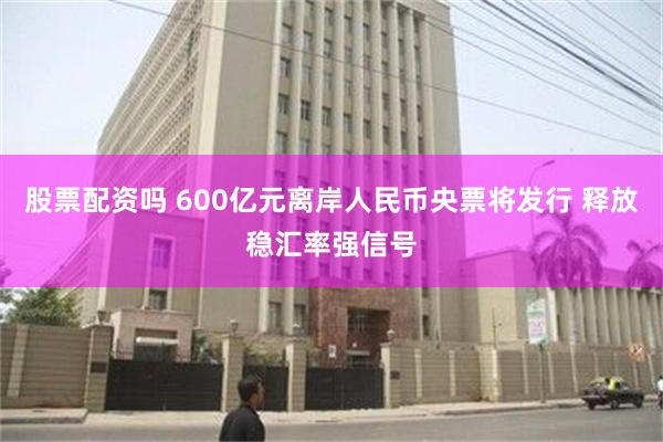 股票配资吗 600亿元离岸人民币央票将发行 释放稳汇率强信号