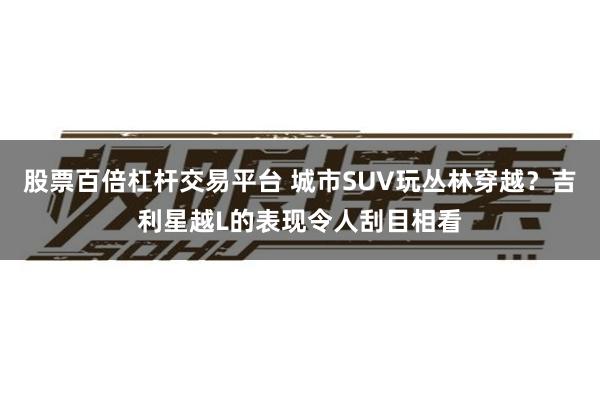 股票百倍杠杆交易平台 城市SUV玩丛林穿越？吉利星越L的表现令人刮目相看