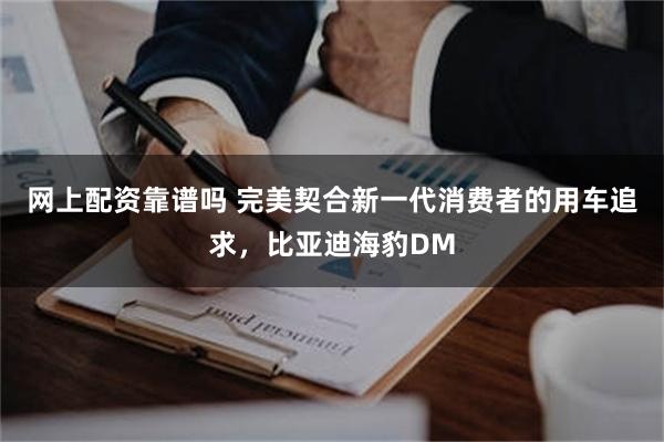 网上配资靠谱吗 完美契合新一代消费者的用车追求，比亚迪海豹DM