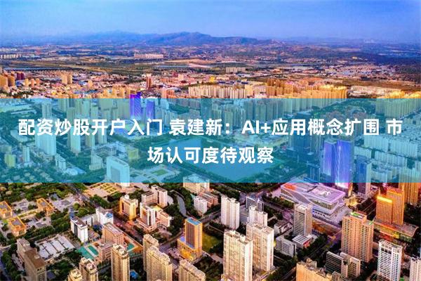 配资炒股开户入门 袁建新：AI+应用概念扩围 市场认可度待观察