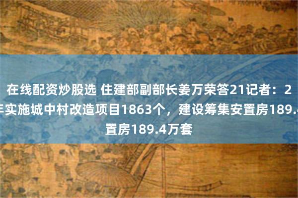 在线配资炒股选 住建部副部长姜万荣答21记者：2024年实施城中村改造项目1863个，建设筹集安置房189.4万套