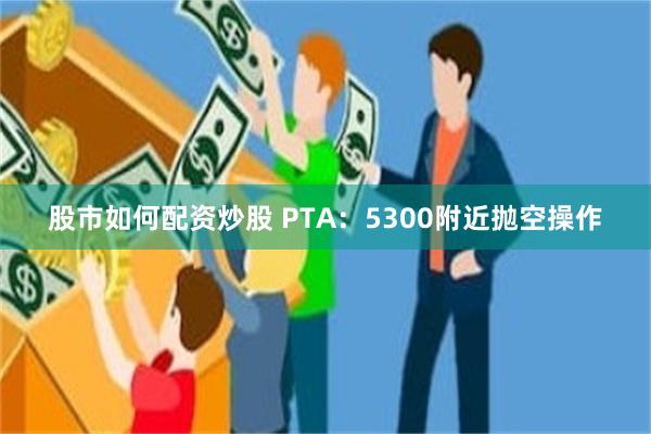 股市如何配资炒股 PTA：5300附近抛空操作